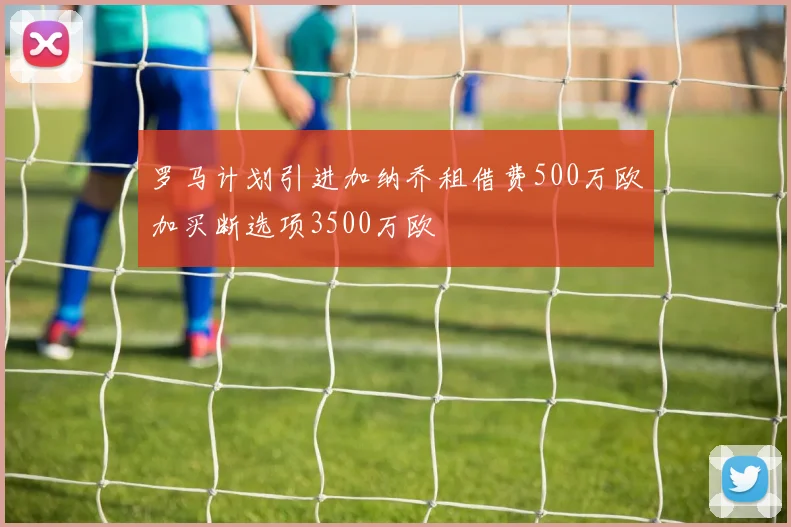罗马计划引进加纳乔租借费500万欧加买断选项3500万欧