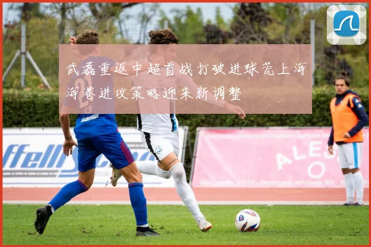 武磊重返中超首战打破进球荒上海海港进攻策略迎来新调整