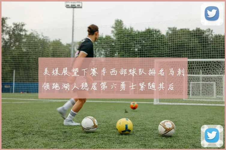 美媒展望下赛季西部球队排名马刺领跑湖人稳居第六勇士紧随其后