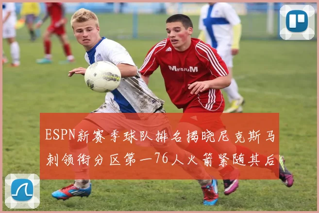 ESPN新赛季球队排名揭晓尼克斯马刺领衔分区第一76人火箭紧随其后