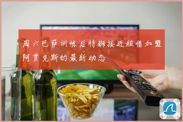 周六巴萨训练后特狮接近租借加盟阿贾克斯的最新动态