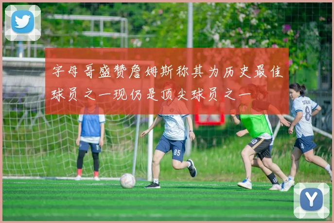 字母哥盛赞詹姆斯称其为历史最佳球员之一现仍是顶尖球员之一