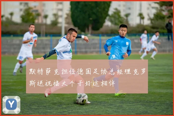 默特萨克担任德国足协总经理克罗斯送祝福大个子好运相伴