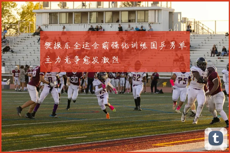 樊振东全运会前强化训练国乒男单主力竞争愈发激烈
